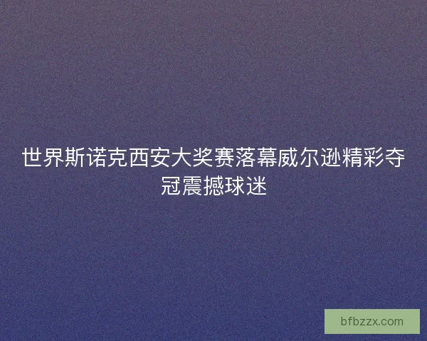 世界斯诺克西安大奖赛落幕威尔逊精彩夺冠震撼球迷