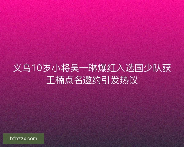 义乌10岁小将吴一琳爆红入选国少队获王楠点名邀约引发热议