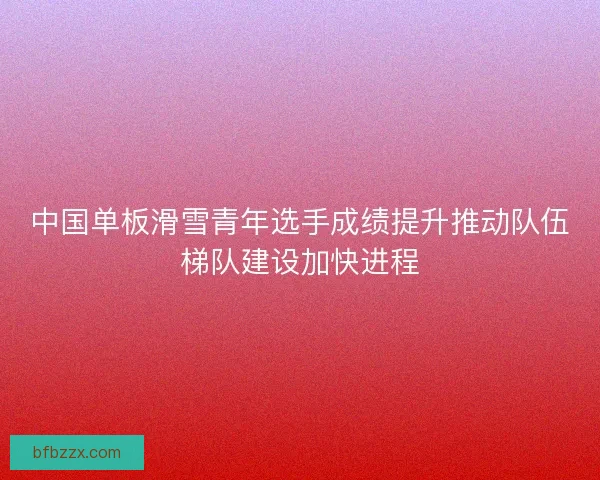 中国单板滑雪青年选手成绩提升推动队伍梯队建设加快进程