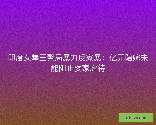 印度女拳王警局暴力反家暴：亿元陪嫁未能阻止婆家虐待