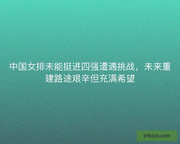 中国女排未能挺进四强遭遇挑战，未来重建路途艰辛但充满希望