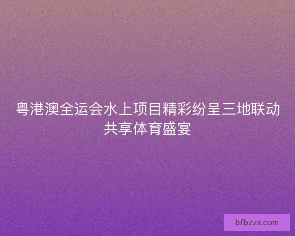 粤港澳全运会水上项目精彩纷呈三地联动共享体育盛宴