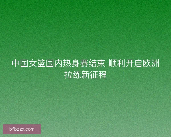 中国女篮国内热身赛结束 顺利开启欧洲拉练新征程