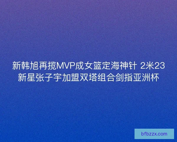 新韩旭再揽MVP成女篮定海神针 2米23新星张子宇加盟双塔组合剑指亚洲杯