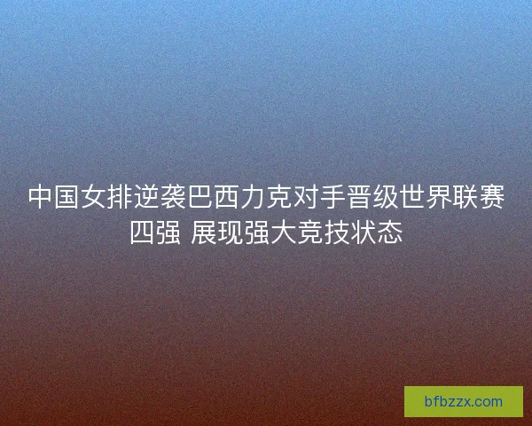中国女排逆袭巴西力克对手晋级世界联赛四强 展现强大竞技状态