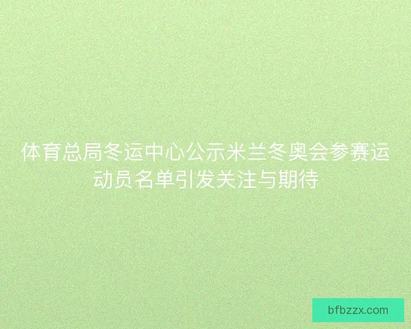 体育总局冬运中心公示米兰冬奥会参赛运动员名单引发关注与期待