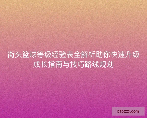 街头篮球等级经验表全解析助你快速升级成长指南与技巧路线规划