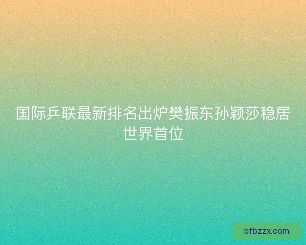 国际乒联最新排名出炉樊振东孙颖莎稳居世界首位